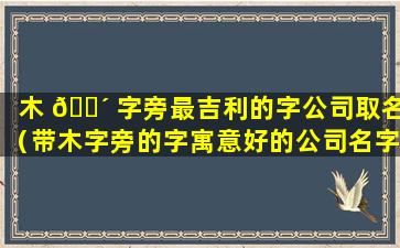 木 🌴 字旁最吉利的字公司取名（带木字旁的字寓意好的公司名字）